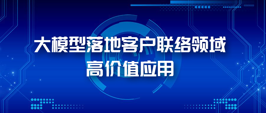 三大應用場景，帶您體驗AI大模型在客戶聯(lián)絡領(lǐng)域的價值